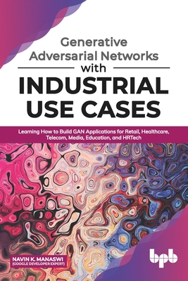 Generative Adversarial Networks with Industrial Use Cases: Learning How to Build GAN Applications for Retail, Healthcare, Telecom, Media, Education, a-cover