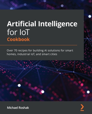 Artificial Intelligence for IoT Cookbook: Over 70 recipes for building AI solutions for smart homes, industrial IoT, and smart cities-cover