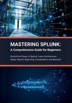 Mastering Splunk: A Comprehensive Guide for Beginners: Unlock the Power of Splunk: Learn Architecture, Setup, Search, Reporting, Visuali-cover