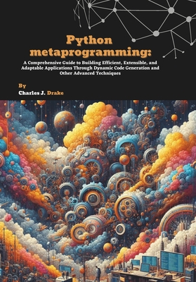 Python metaprogramming: A Comprehensive Guide to Building Efficient, Extensible, and Adaptable Applications Through Dynamic Code Generation and Other-cover