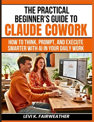 The Practical Beginner's Guide to Claude Cowork: How to Think, Prompt, and Execute Smarter With AI in Your Daily Work-cover