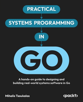 Practical Systems Programming in Go: A hands-on guide to designing and building real-world systems software in Go-cover