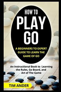 How to Play Go: A Beginners to Expert Guide to Learn The Game of Go: An Instructional Book to Learning the Rules, Go Board, and Art of The Game-cover